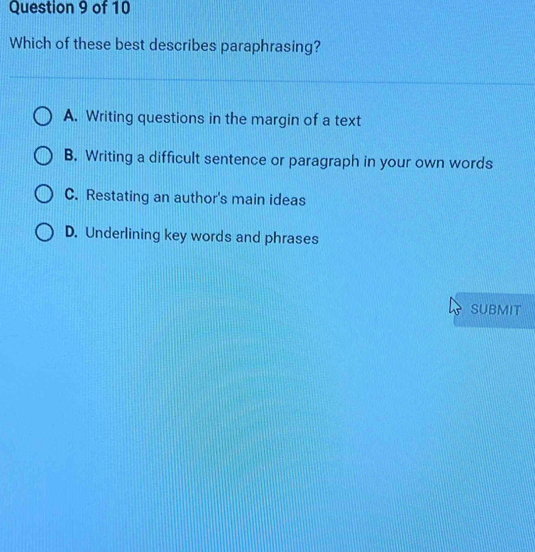 Which of these best describes paraphrasing?
A. Writing questions in the margin of a text
B. Writing a difficult sentence or paragraph in your own words
C. Restating an author's main ideas
D. Underlining key words and phrases
SUBMIT