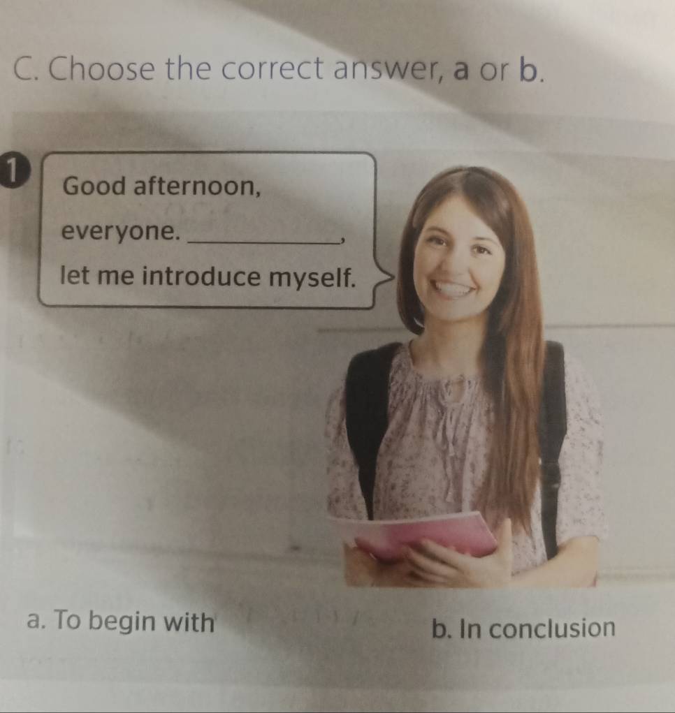 Choose the correct answer, a or b. 
1 Good afternoon, 
everyone._ 
, 
let me introduce myself. 
a. To begin with 
b. In conclusion