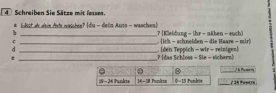 Schreiben Sie Sätze mit lassen. 
a Lässt dv dein Avto waschen? (du - dein Auto- waschen) 
b _? (Kleidung - ihr - nähen - euch) 
C _. (ich - schneiden - die Haare - mir) 
d _. (den Teppich - wir - reinigen) 
e _? (das Schloss - Sie - sichern) 
/ 6 Punkte 
/ 24 Punkte