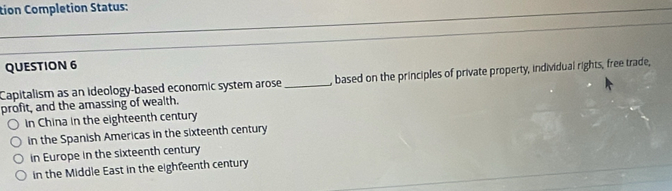 tion Completion Status:
QUESTION 6
Capitalism as an ideology-based economic system arose _, based on the principles of private property, individual rights, free trade,
profit, and the amassing of wealth.
in China in the eighteenth century
in the Spanish Americas in the sixteenth century
in Europe in the sixteenth century
in the Middle East in the eighfeenth century