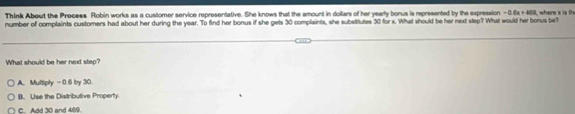 Think About the Process Robin works as a customer service representative. She knows that the amount in dollars of her yearly bonus is represented by the expression -0.6x+469 where x is th
number of complaints customers had about her during the year. To find her bonus if she gets 30 complaints, she substtutes 30 for x. What should be her next step? What would her bonus be?
What should be her next step?
A. Multiply - 0.6 by 30.
B. Use the Distributive Property.
C. Add 30 and 469.