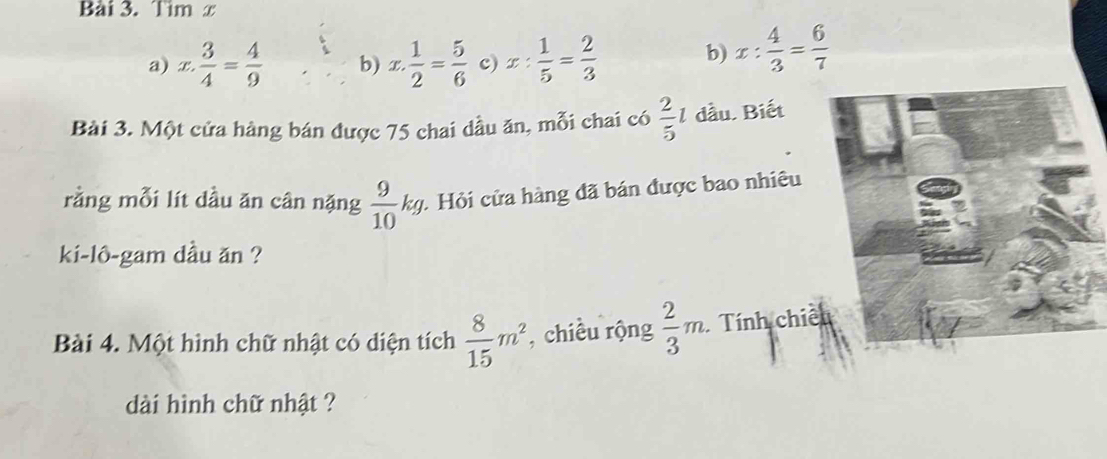 limlimits x
a) x. 3/4 = 4/9  b) x. 1/2 = 5/6  c) x: 1/5 = 2/3  b) x: 4/3 = 6/7 
Bài 3. Một cửa hàng bán được 75 chai dầu ăn, mỗi chai có  2/5 l đầu. Biết
rằng mỗi lít dầu ăn cân nặng  9/10 kg : Hỏi cửa hàng đã bán được bao nhiêu
ki-lô-gam dầu ăn ?
Bài 4. Một hình chữ nhật có diện tích  8/15 m^2 , chiều rộng  2/3 m. Tính chiế
dài hình chữ nhật ?