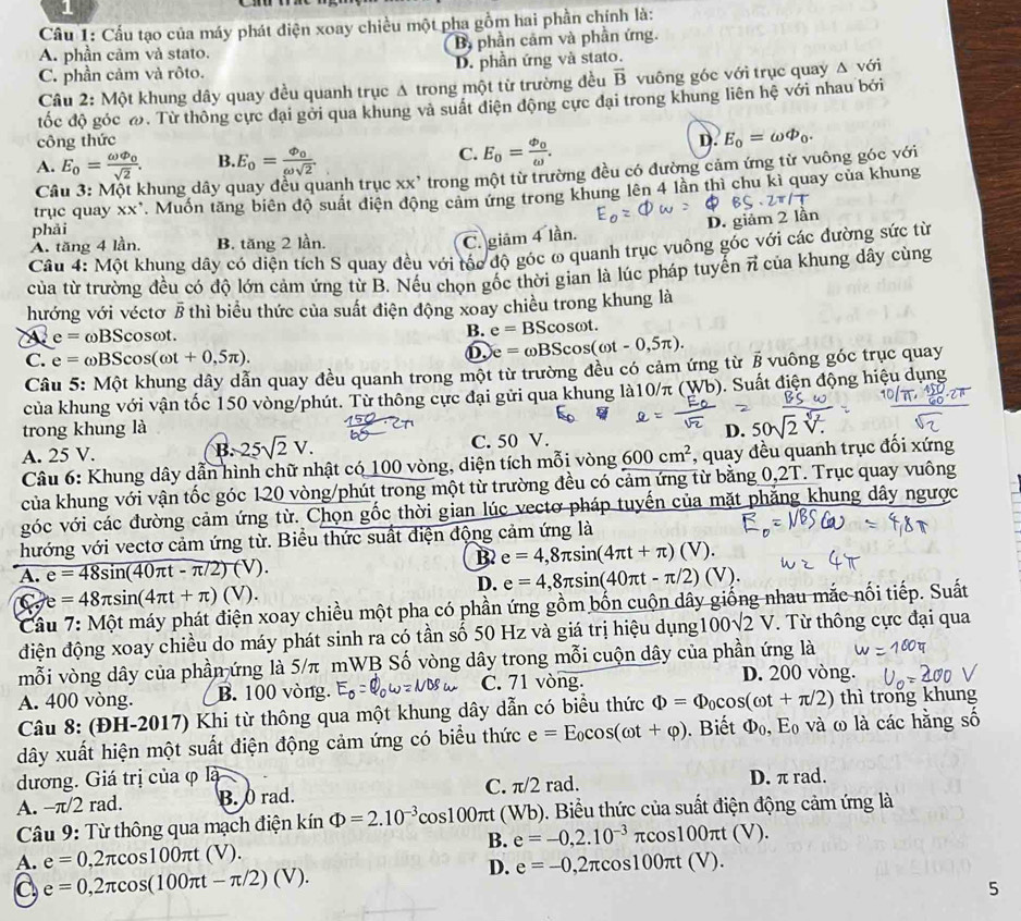 Cầu 1: Cầu tạo của máy phát điện xoay chiều một pha gồm hai phần chính là:
A. phần cảm và stato. B phần cảm và phần ứng.
C. phần cảm và rôto. D. phần ứng và stato.
Câu 2: Một khung dây quay đều quanh trục Δ trong một từ trường đều vector B vuông góc với trục quay △ với
đốc độ góc ω. Từ thông cực đại gởi qua khung và suất điện động cực đại trong khung liên hệ với nhau bởi
công thức D. E_0=omega Phi _0.
A. E_0=frac omega varphi _0sqrt(2). B. E_0=frac Phi _0omega sqrt(2). C. E_0=frac varphi _0omega .
Câu 3: Một khung dây quay đều quanh trục : XX' * trong một từ trường đều có đường cảm ứng từ vuông góc với
phải . Muốn tăng biên độ suất điện động cảm ứng trong khung lên 4 lằn thì chu kì quay của khung
trục quay xx^,
A. tăng 4 lần. B. tăng 2 lần.
C. giâm 4 lần. D. giảm 2 lần
Câu 4: Một khung dây có diện tích S quay đều với tốc độ góc ω quanh trục vuông góc với các đường sức từ
của từ trường đều có độ lớn cảm ứng từ B. Nếu chọn gốc thời gian là lúc pháp tuyển vector n của khung dây cùng
hướng với véctơ / thì biểu thức của suất điện động xoay chiều trong khung là
a e= ωBScosωt. B. e=BScos omega t
C. e=omega BScos (omega t+0,5π ).
e= omega BScos (omega t-0,5π ).
Câu 5: Một khung dây dẫn quay đều quanh trong một từ trường đều có cảm ứng từ § vuông góc trục quay
của khung với vận tốc 150 vòng/phút. Từ thông cực đại gửi qua khung là10/π (Wb). Suất điện động hiệu dụng
trong khung là
A. 25 V. C. 50 V. D. 50sqrt(2)sqrt[4](z)
B. 25sqrt(2)V.
Câu 6: Khung dây dẫn hình chữ nhật có 100 vòng, diện tích mỗi vòng 600cm^2 , quay đều quanh trục đối xứng
của khung với vận tốc góc 120 vòng/phút trong một từ trường đều có cảm ứng từ bằng 0,2T. Trục quay vuông
góc với các đường cảm ứng từ. Chọn gốc thời gian lúc vectơ pháp tuyến của mặt phăng khung dây ngược
hướng với vectơ cảm ứng từ. Biểu thức suất điện động cảm ứng là
B2
A. e=48sin (40π t-π /2)(V). e=4,8π sin (4π t+π )(V).
D. e=4,8π sin (40π t-π /2)(V).
C e=48π sin (4π t+π )(V).
Câu 7: Một máy phát điện xoay chiều một pha có phần ứng gồm bốn cuộn dây giống nhau mắc nối tiếp. Suất
điện động xoay chiều do máy phát sinh ra có tần số 50 Hz và giá trị hiệu dụng 00sqrt(2)V. Từ thông cực đại qua
mỗi vòng dây của phần ứng là 5/π mWB Số vòng dây trong mỗi cuộn dây của phần ứng là
A. 400 vòng. B. 100 vòng. C. 71 vòng.
D. 200 vòng.
Câu 8: (ĐH-2017) Khi từ thông qua một khung dây dẫn có biểu thức Phi =Phi _0cos (omega t+π /2) thì trong khung
dây xuất hiện một suất điện động cảm ứng có biểu thức e=E_0cos (omega t+varphi ).  Biết Phi _0,E_0 và ω là các hằng số
đương. Giá trị của φ là
A. -π/2 rad. B. 0 rad. C. π /2 rad. D. π rad.
Câu 9: Từ thông qua mạch điện kín Phi =2.10^(-3)cos 100π t ( 1/6 (). Biểu thức của suất điện động cảm ứng là
B. e=-0,2.10^(-3)π cos 100π t(V).
A. e=0,2π cos 100π t(V). e=-0,2π cos 100π t(V).
C e=0,2π cos (100π t-π /2)(V).
D.
5