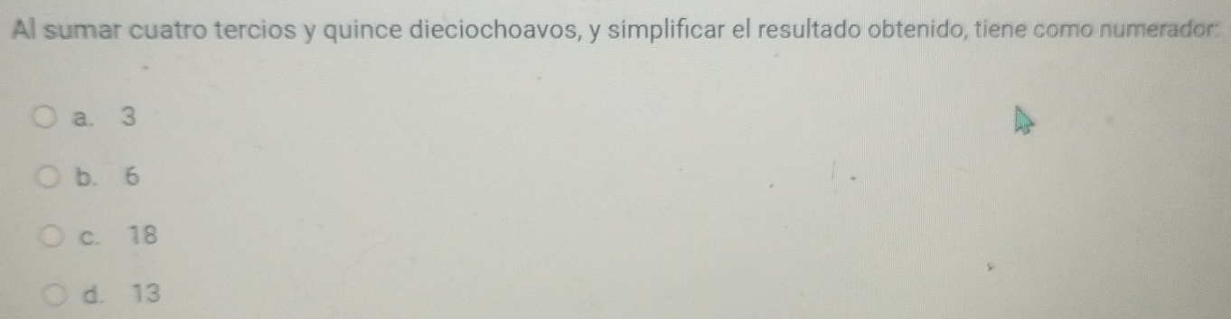 Al sumar cuatro tercios y quince dieciochoavos, y simplificar el resultado obtenido, tiene como numerador:
a. 3
b. 6
c. 18
d. 13