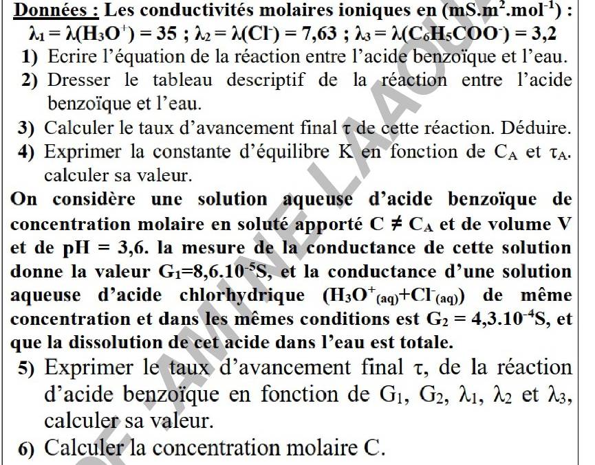 Données : Les conductivités molaires ioniques en (mS.m^2.mol^(-1)) :
lambda _1=lambda (H_3O^+)=35; lambda _2=lambda (Cl^-)=7,63; lambda _3=lambda (C_6H_5COO^-)=3,2
1) Ecrire l’équation de la réaction entre l’acide benzoïque et l'eau. 
2) Dresser le tableau descriptif de la réaction entre l'acide 
benzoïque et l'eau. 
3) Calculer le taux d'avancement final τ de cette réaction. Déduire. 
4) Exprimer la constante d'équilibre K en fonction de C_A et T_A. 
calculer sa valeur. 
On considère une solution aqueuse d'acide benzoïque de 
concentration molaire en soluté apporté C!= C_A et de volume V 
et de pH=3,6. la mesure de la conductance de cette solution 
donne la valeur G_1=8,6.10^(-5)S , et la conductance d’une solution 
aqueuse d’acide chlorhydrique (H_3O^+_(aq)+Cl^-_(aq)) de même 
concentration et dans les mêmes conditions est G_2=4, 3.10^(-4)S , et 
que la dissolution de cet acide dans l’eau est totale. 
5) Exprimer le taux d'avancement final τ, de la réaction 
d'acide benzoïque en fonction de G_1, G_2, lambda _1, lambda _2 et lambda _3, 
calculer sa valeur. 
6) Calculer la concentration molaire C.