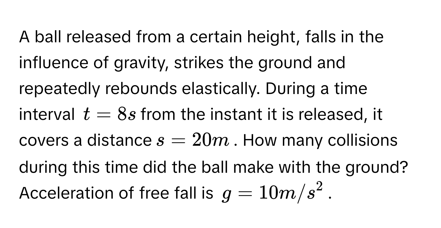 A ball released from a certain height, falls in the influence of gravity, strikes the ground and repeatedly rebounds elastically. During a time interval $$t = 8 s$$ from the instant it is released, it covers a distance $$s = 20m$$. How many collisions during this time did the ball make with the ground? Acceleration of free fall is $$g = 10 m/s^2$$.