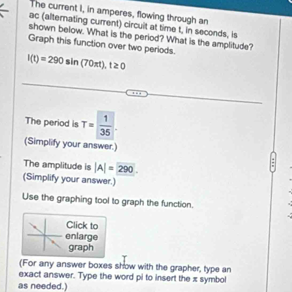 The current I, in amperes, flowing through an 
ac (alternating current) circuit at time t, in seconds, is 
shown below. What is the period? What is the amplitude? 
Graph this function over two periods.
l(t)=290sin (70π t), t≥ 0
The period is T= 1/35 . 
(Simplify your answer.) 
The amplitude is |A|= 290. 
(Simplify your answer.) 
Use the graphing tool to graph the function. 
Click to 
enlarge 
graph 
(For any answer boxes show with the grapher, type an 
exact answer. Type the word pi to insert the π symbol 
as needed.)