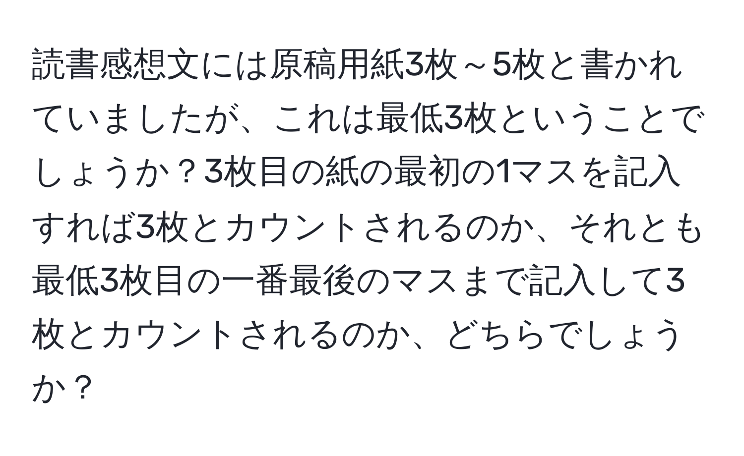 読書感想文には原稿用紙3枚～5枚と書かれていましたが、これは最低3枚ということでしょうか？3枚目の紙の最初の1マスを記入すれば3枚とカウントされるのか、それとも最低3枚目の一番最後のマスまで記入して3枚とカウントされるのか、どちらでしょうか？