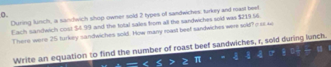 During lunch, a sandwich shop owner sold 2 types of sandwiches; turkey and roast beef 
Each sandwich cost $4.99 and the total sales from all the sandwiches sold was $219.56. 
There were 25 turkey sandwiches sold. How many roast beef sandwiches were sold? 
Write an equation to find the number of roast beef sandwiches, r, sold during lunch.