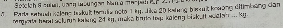 Setelah 9 bulan, uang tabungan Nania menjadi h.P 
5. Pada sebuah kaleng biskuit tertulis neto 1 kg. Jika 20 kaleng biskuit kosong ditimbang dan 
terņyata berat seluruh kaleng 24 kg, maka bruto tiap kaleng biskuit adalah ... kg.