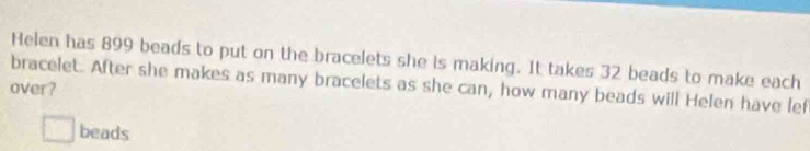 Helen has 899 beads to put on the bracelets she is making. It takes 32 beads to make each 
bracelet. After she makes as many bracelets as she can, how many beads will Helen have lef 
over? 
□ beads