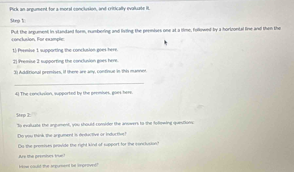 Pick an argument for a moral conclusion, and critically evaluate it. 
Step 1: 
Put the argument in standard form, numbering and listing the premises one at a time, followed by a horizontal line and then the 
conclusion. For example: 
1) Premise 1 supporting the conclusion goes here. 
2) Premise 2 supporting the conclusion goes here. 
3) Additional premises, if there are any, continue in this manner. 
_ 
4) The conclusion, supported by the premises, goes here. 
Step 2: 
To evaluate the argument, you should consider the answers to the following questions: 
Do you think the argument is deductive or inductive? 
Do the premises provide the right kind of support for the conclusion? 
Are the premises true? 
How could the argument be improved?