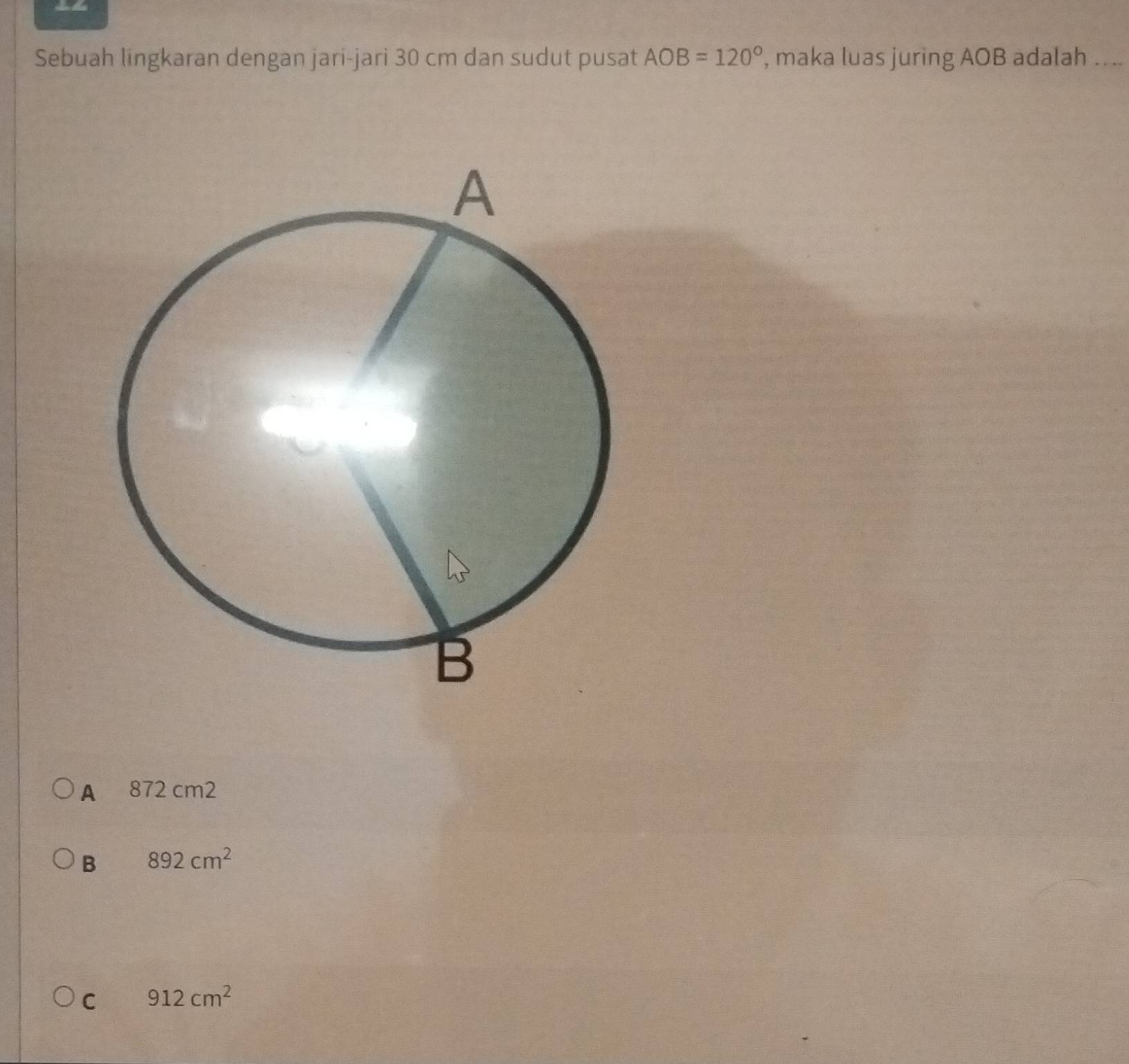 = 
Sebuah lingkaran dengan jari-jari 30 cm dan sudut pusat AOB=120° , maka luas juring AOB adalah ._
A 872 cm2
B 892cm^2
C 912cm^2