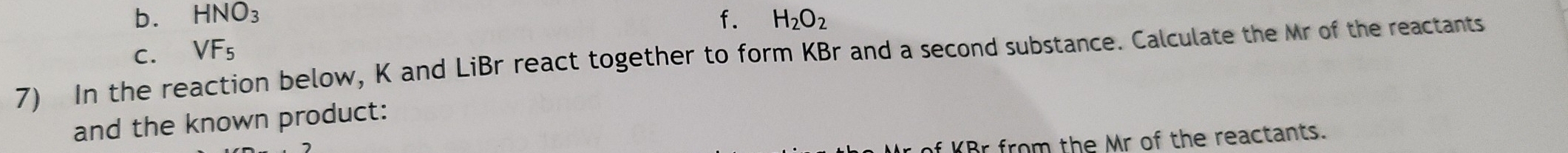 b. HNO_3 f. H_2O_2
C、 VF_5
7) In the reaction below, K and LiBr react together to form KBr and a second substance. Calculate the Mr of the reactants
and the known product:
f KBr from the Mr of the reactants.