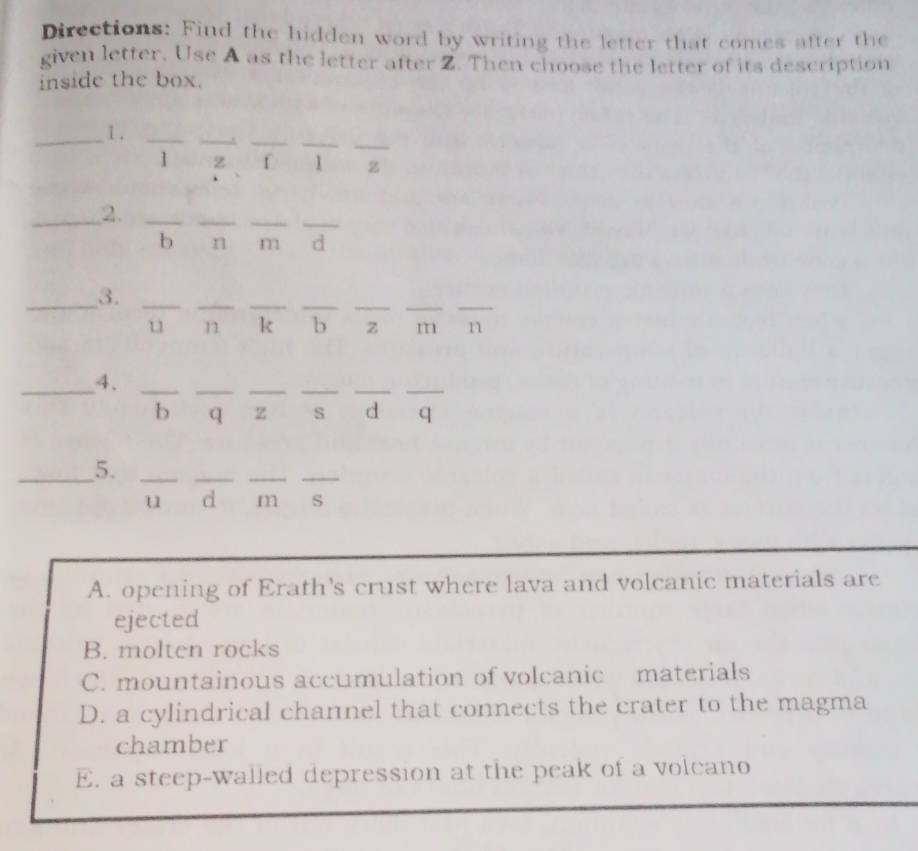 Directions: Find the hidden word by writing the letter that comes after the
given letter. Use A as the letter after Z. Then choose the letter of its description
inside the box.
_
__
_
_1 ._
1 z f 1 z
_2._
_
_
_
b n m d
_3._
__
__
__
u n k b z m n
__4._
_
__
__
b q z s d q
_5._
_
__
u d m s
A. opening of Erath's crust where lava and volcanic materials are
ejected
B. molten rocks
C. mountainous accumulation of volcanic materials
D. a cylindrical channel that connects the crater to the magma
chamber
E. a steep-walled depression at the peak of a volcano