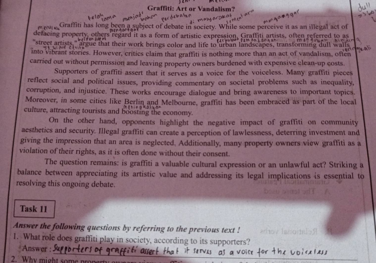 Graffiti: Art or Vandalism? 
Graffiti has long been a subject of debate in society. While some perceive it as an illegal act of 
defacing property, others regard it as a form of artistic expression. Graffiti artists, often referred to as 
"street artists," argue that their work brings color and life to urban landscapes, transforming dull wal 
into vibrant stories. However, critics claim that graffiti is nothing more than an act of vandalism, often 
carried out without permission and leaving property owners burdened with expensive clean-up costs. 
Supporters of graffiti assert that it serves as a voice for the voiceless. Many graffiti pieces 
reflect social and political issues, providing commentary on societal problems such as inequality, 
corruption, and injustice. These works encourage dialogue and bring awareness to important topics. 
Moreover, in some cities like Berlin and Melbourne, graffiti has been embraced as part of the local 
culture, attracting tourists and boosting the economy. 
On the other hand, opponents highlight the negative impact of graffiti on community 
aesthetics and security. Illegal graffiti can create a perception of lawlessness, deterring investment and 
giving the impression that an area is neglected. Additionally, many property owners view graffiti as a 
violation of their rights, as it is often done without their consent. 
The question remains: is graffiti a valuable cultural expression or an unlawful act? Striking a 
balance between appreciating its artistic value and addressing its legal implications is essential to 
resolving this ongoing debate. 
Task 11 
Answer the following questions by referring to the previous text ! 
1. What role does graffiti play in society, according to its supporters? 
_ 
Answer : 
2. Why might some proper