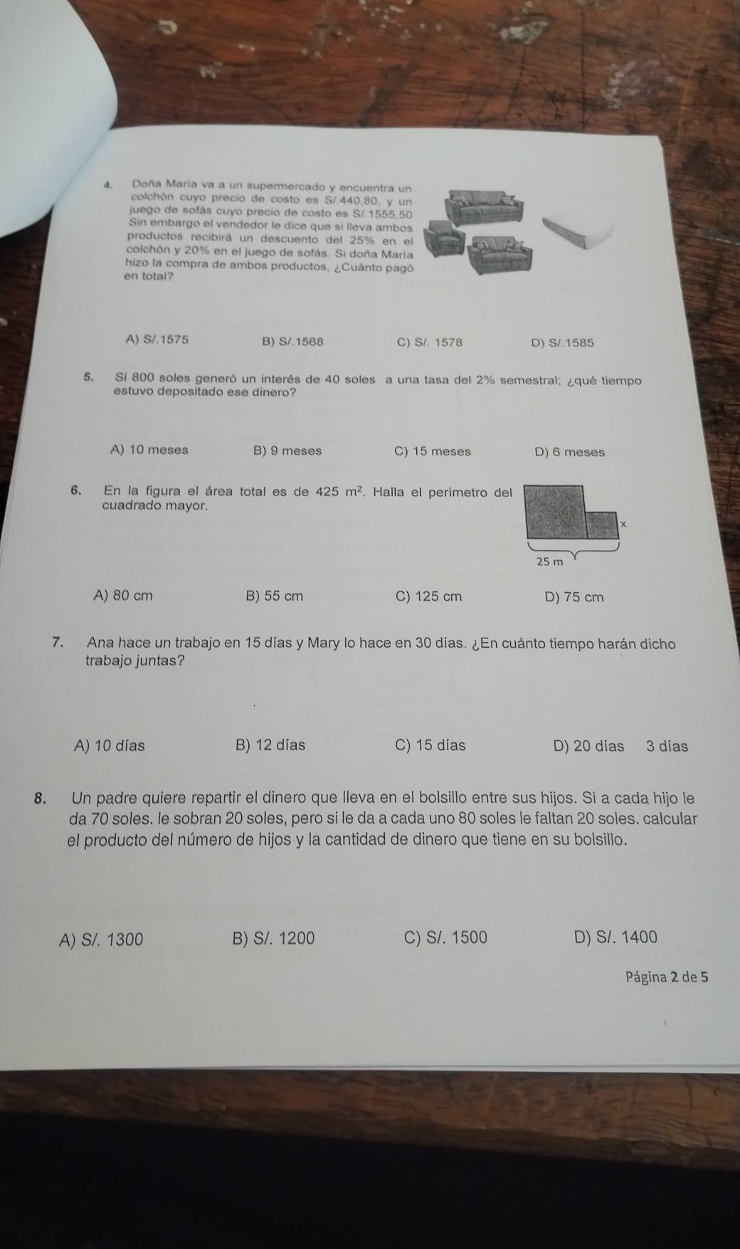 Doña María va a un supermercado y encuentra un
colchón cuyo precio de costo es S/.440,80, y un
juego de sofás cuyo precio de costo es S/ 1555,50
Sin embargo el vendedor le dice que si lleva ambos
productos recibirá un descuento del 25% en el
colchón y 20% en el juego de sofás. Si doña Maria
hizo la compra de ambos productos, ¿Cuánto pagó
en total?
A) S/.1575 B) S/ 1568 C) S/. 1578 D) S/.1585
5. Si 800 soles generó un interés de 40 soles a una tasa del 2% semestral; ¿qué tiempo
estuvo depositado ese dinero?
A) 10 meses B) 9 meses C) 15 meses D) 6 meses
6. En la figura el área total es de 425m^2. Halla el perimetro del
cuadrado mayor.
25 m
A) 80 cm B) 55 cm C) 125 cm D) 75 cm
7. Ana hace un trabajo en 15 días y Mary lo hace en 30 días. ¿En cuánto tiempo harán dicho
trabajo juntas?
A) 10 días B) 12 días C) 15 días D) 20 días 3 días
8. Un padre quiere repartir el dinero que lleva en el bolsillo entre sus hijos. Si a cada hijo le
da 70 soles. le sobran 20 soles, pero si le da a cada uno 80 soles le faltan 20 soles. calcular
el producto del número de hijos y la cantidad de dinero que tiene en su bolsillo.
A) S/. 1300 B) S/. 1200 C) S/. 1500 D) S/. 1400
Página 2 de 5