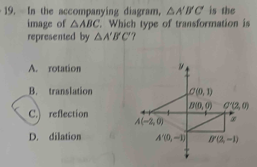 In the accompanying diagram, △ A'B'C' is the
image of △ ABC. Which type of transformation is
represented by △ A'B'C' 7
A. rotation
B. translation
C.) reflection
D. dilation