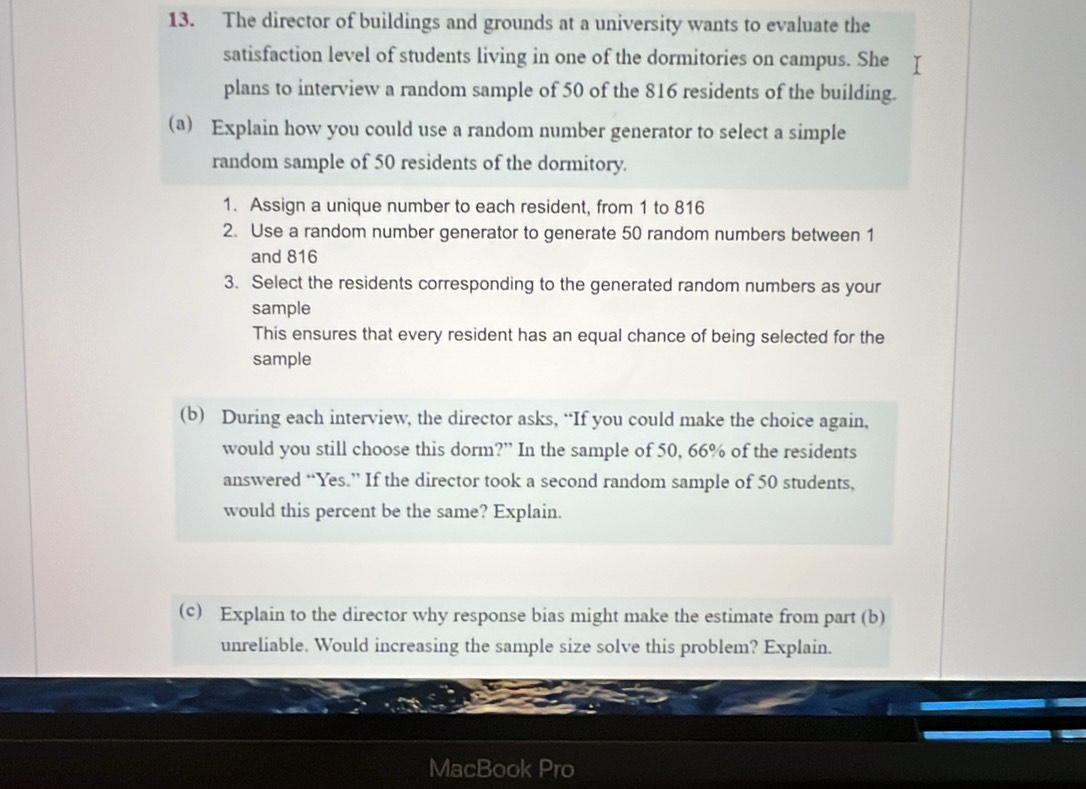 The director of buildings and grounds at a university wants to evaluate the 
satisfaction level of students living in one of the dormitories on campus. She I 
plans to interview a random sample of 50 of the 816 residents of the building. 
(a) Explain how you could use a random number generator to select a simple 
random sample of 50 residents of the dormitory. 
1. Assign a unique number to each resident, from 1 to 816
2. Use a random number generator to generate 50 random numbers between 1
and 816
3. Select the residents corresponding to the generated random numbers as your 
sample 
This ensures that every resident has an equal chance of being selected for the 
sample 
(b) During each interview, the director asks, “If you could make the choice again, 
would you still choose this dorm?” In the sample of 50, 66% of the residents 
answered “Yes.” If the director took a second random sample of 50 students, 
would this percent be the same? Explain. 
(c) Explain to the director why response bias might make the estimate from part (b) 
unreliable. Would increasing the sample size solve this problem? Explain. 
MacBook Pro