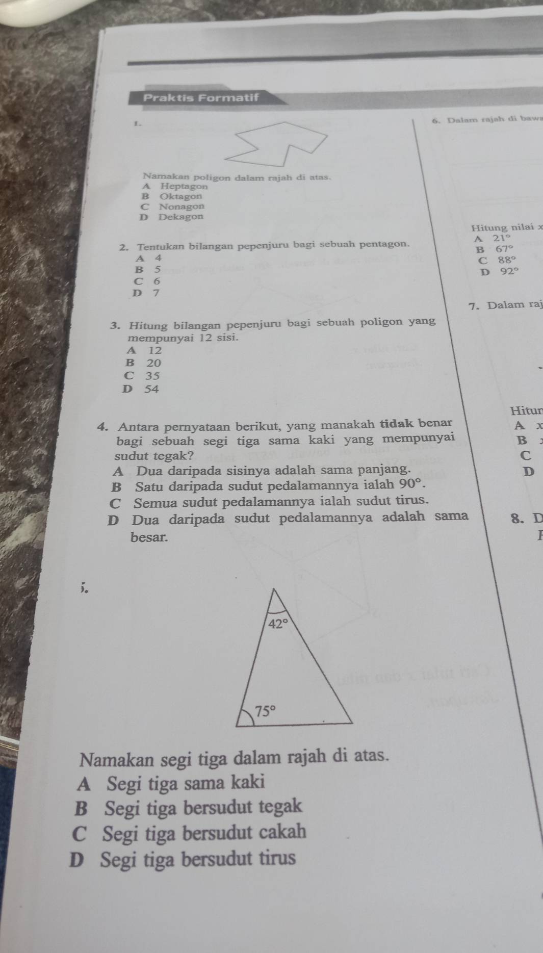 Praktis Formatif
1.
6. Dalam rajah di baws
Namakan poligon dalam rajah di atas.
A Heptagon
B Oktagon
C Nonagon
D Dekagon
Hitung nilai x
A 21°
2. Tentukan bilangan pepenjuru bagi sebuah pentagon.
B 67°
A 4 C 88°
B 5
D 92°
C 6
D 7
7. Dalam raj
3. Hitung bilangan pepenjuru bagi sebuah poligon yang
mempunyai 12 sisi.
A 12
B 20
C 35
D 54
Hitun
4. Antara pernyataan berikut, yang manakah tidak benar
A x
bagi sebuah segi tiga sama kaki yang mempunyai B
sudut tegak? C
A Dua daripada sisinya adalah sama panjang. D
B Satu daripada sudut pedalamannya ialah 90°.
C Semua sudut pedalamannya ialah sudut tirus.
D Dua daripada sudut pedalamannya adalah sama 8.D
besar.
I
Namakan segi tiga dalam rajah di atas.
A Segi tiga sama kaki
B Segi tiga bersudut tegak
C Segi tiga bersudut cakah
D Segi tiga bersudut tirus