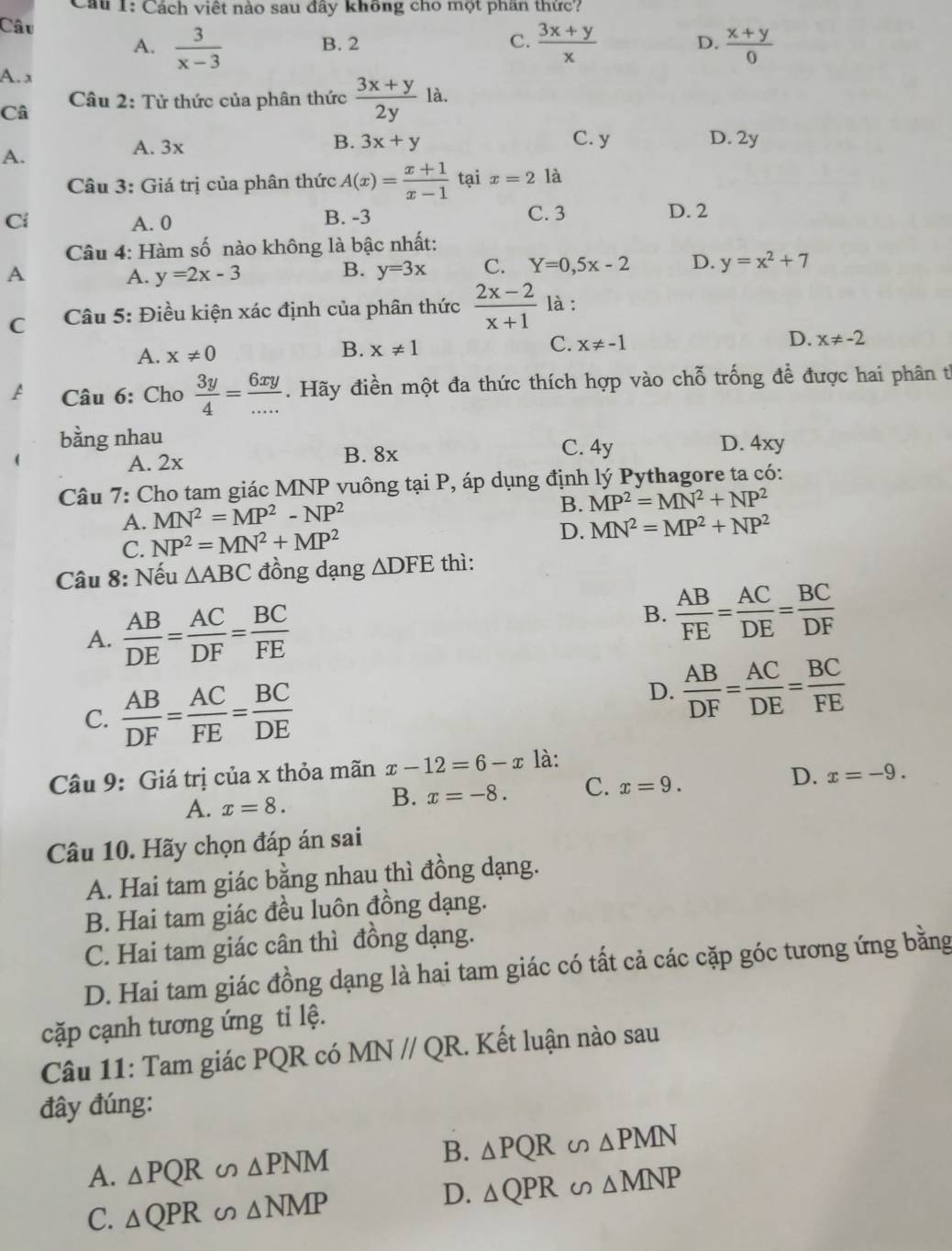 Cách việt nào sau đây không cho một phần thức?
Câu  3/x-3 
A. B. 2 C.  (3x+y)/x  D.  (x+y)/0 
A. x
Câu 2: Tử thức của phân thức  (3x+y)/2y la.
Câ
B.
A.
A. 3x 3x+y C. y D. 2y
Câu 3: Giá trị của phân thức A(x)= (x+1)/x-1  tại x=2 là
Ci A. 0 B. -3 C. 3 D. 2
Câu 4: Hàm số nào không là bậc nhất:
A
B.
A. y=2x-3 y=3x C. Y=0,5x-2 D. y=x^2+7
C  Câu 5: Điều kiện xác định của phân thức  (2x-2)/x+1  là :
A. x!= 0
B. x!= 1 C. x!= -1 D. x!= -2
A  Câu 6: Cho  3y/4 = 6xy/... . Hãy điền một đa thức thích hợp vào chỗ trống để được hai phân từ
bằng nhau D. 4xy
A. 2x B. 8x
C. 4y
Câu 7: Cho tam giác MNP vuông tại P, áp dụng định lý Pythagore ta có:
A. MN^2=MP^2-NP^2
B. MP^2=MN^2+NP^2
C. NP^2=MN^2+MP^2
D. MN^2=MP^2+NP^2
Câu 8: Nếu △ ABC đồng dạng △ DFE thì:
A.  AB/DE = AC/DF = BC/FE 
B.  AB/FE = AC/DE = BC/DF 
C.  AB/DF = AC/FE = BC/DE 
D.  AB/DF = AC/DE = BC/FE 
Câu 9: Giá trị của x thỏa mãn x-12=6-x là:
A. x=8. B. x=-8. C. x=9. D. x=-9.
Câu 10. Hãy chọn đáp án sai
A. Hai tam giác bằng nhau thì đồng dạng.
B. Hai tam giác đều luôn đồng dạng.
C. Hai tam giác cân thì đồng dạng.
D. Hai tam giác đồng dạng là hai tam giác có tất cả các cặp góc tương ứng bằng
cặp cạnh tương ứng tỉ lệ.
Câu 11: Tam giác PQR có MN//QR. Kết luận nào sau
đây đúng:
A. △ PQR △ PNM B. △ PQR∽ △ PMN
D.
C. △ QPR △ NMP △ QPR∽ △ MNP