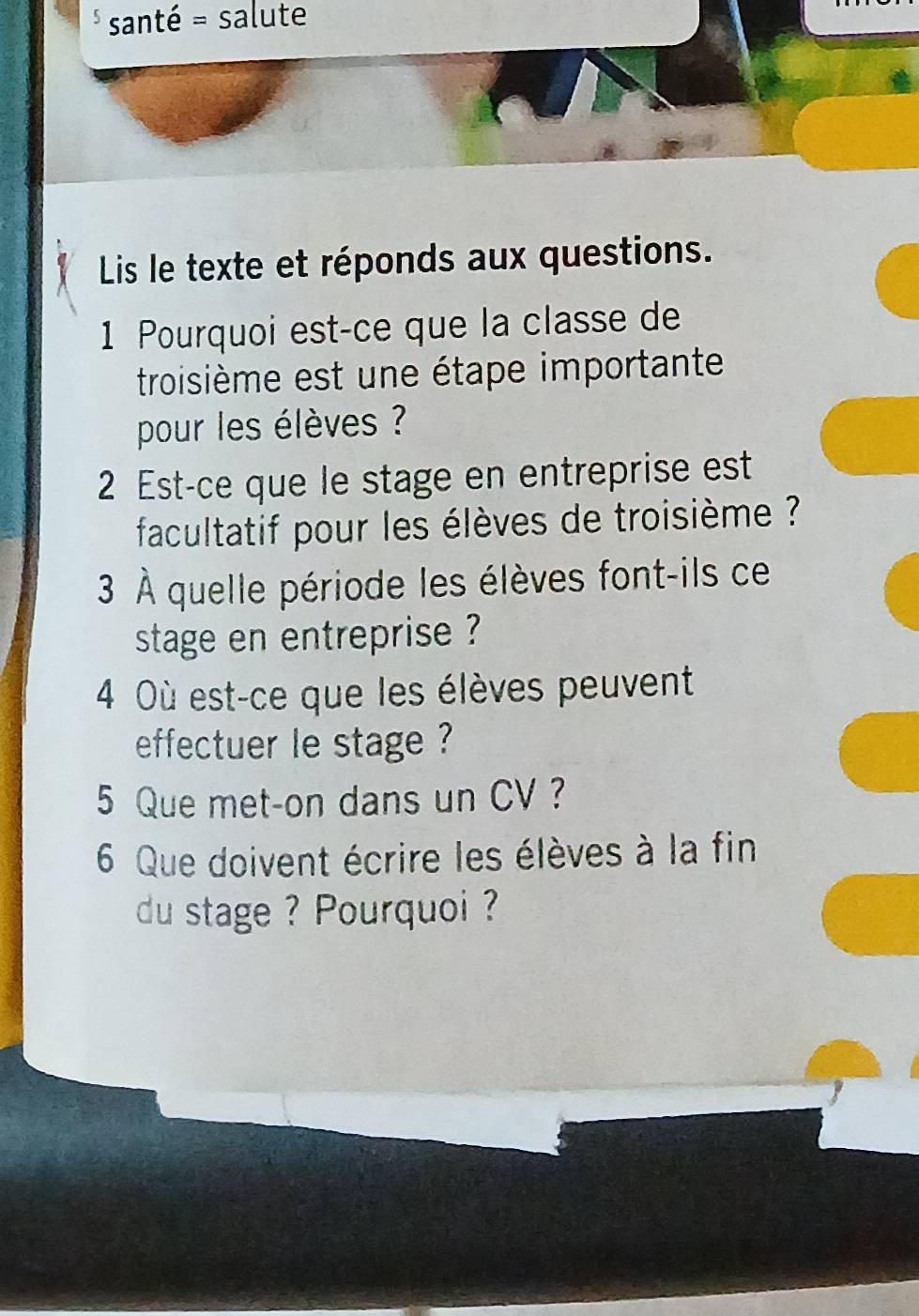 santé = salute 
Lis le texte et réponds aux questions. 
1 Pourquoi est-ce que la classe de 
troisième est une étape importante 
pour les élèves ? 
2 Est-ce que le stage en entreprise est 
facultatif pour les élèves de troisième ? ? 
3 À quelle période les élèves font-ils ce 
stage en entreprise ? 
4 Où est-ce que les élèves peuvent 
effectuer le stage ? 
5 Que met-on dans un CV ? 
6 Que doivent écrire les élèves à la fin 
du stage ? Pourquoi ?