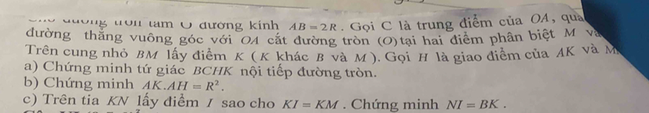 tam Ô đường kính AB=2R. Gọi C là trung điểm của OA, qua 
đường thắng vuông góc với OA cắt đường tròn (O)tại hai điểm phân biệt M và 
Trên cung nhỏ BM lấy điểm K ( K khác B và M ). Gọi H là giao điểm của AK và M
a) Chứng minh tứ giác BCHK nội tiếp đường tròn. 
b) Chứng minh AK.AH=R^2. 
c) Trên tia KN lấy điểm / sao cho KI=KM Chứng minh NI=BK.