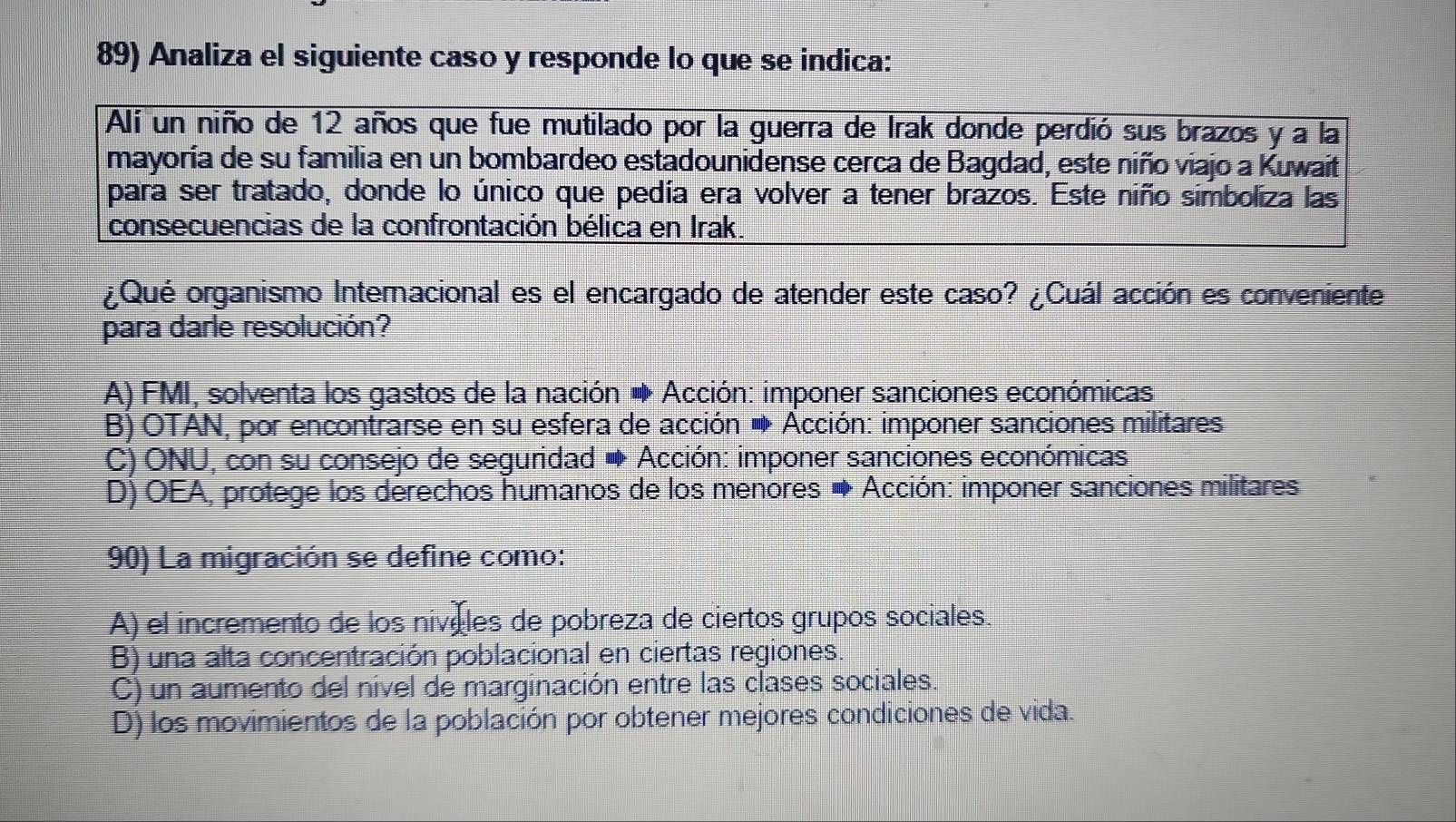 Analiza el siguiente caso y responde lo que se indica:
Alí un niño de 12 años que fue mutilado por la guerra de Irak donde perdió sus brazos y a la
mayoría de su familia en un bombardeo estadounidense cerca de Bagdad, este niño viajo a Kuwait
para ser tratado, donde lo único que pedía era volver a tener brazos. Este niño simboliza las
consecuencias de la confrontación bélica en Irak.
¿Qué organismo Internacional es el encargado de atender este caso? ¿Cuál acción es conveniente
para darle resolución?
A) FMI, solventa los gastos de la nación ◆ Acción: imponer sanciones económicas
B) OTAN, por encontrarse en su esfera de acción Acción: imponer sanciones militares
C) ONU, con su consejo de seguridad ● Acción: imponer sanciones económicas
D) OEA, protege los derechos humanos de los menores → Acción: imponer sanciones militares
90) La migración se define como:
A) el incremento de los nivóles de pobreza de ciertos grupos sociales
B) una alta concentración poblacional en ciertas regiones.
C) un aumento del nivel de marginación entre las clases sociales
D) los movimientos de la población por obtener mejores condiciones de vida.