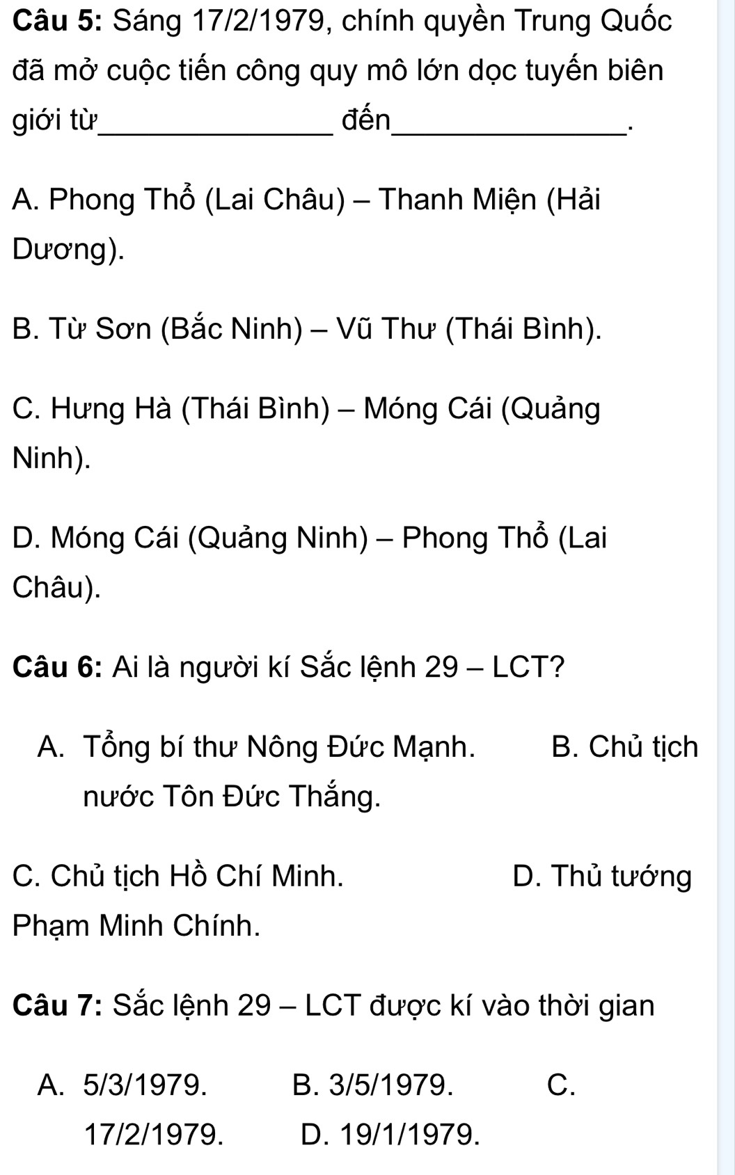 Sáng 17/2/1979, chính quyền Trung Quốc
đã mở cuộc tiến công quy mô lớn dọc tuyến biên
giới từ_ đến_
``
A. Phong Thổ (Lai Châu) - Thanh Miện (Hải
Dương).
B. Từ Sơn (Bắc Ninh) - Vũ Thư (Thái Bình).
C. Hưng Hà (Thái Bình) - Móng Cái (Quảng
Ninh).
D. Móng Cái (Quảng Ninh) - Phong Thổ (Lai
Châu).
Câu 6: Ai là người kí Sắc lệnh 29 - LCT?
A. Tổng bí thư Nông Đức Mạnh. B. Chủ tịch
nước Tôn Đức Thắng.
C. Chủ tịch Hồ Chí Minh. D. Thủ tướng
Phạm Minh Chính.
Câu 7: Sắc lệnh 29 - LCT được kí vào thời gian
A. 5/3/1979. B. 3/5/1979. C.
17/2/1979. D. 19/1/1979.