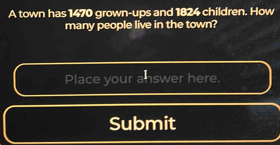 A town has 1470 grown-ups and 1824 children. How 
many people live in the town? 
Place your answer here. 
Submit