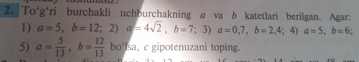 To'g'ri burchakli uchburchakning a va b katetlari berilgan. Agar:
1) a=5, b=12;2) a=4sqrt(2), b=7;3) a=0,7, b=2,4;4)a=5, b=6; 
5) a= 5/13 , b= 12/13  bo‘lsa, c gipotenuzani toping.