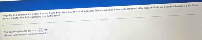 To qualify as a contestant in a race, a runner has to be in the fastest 16% of all applicants. The running times are normally distributed, with a mean of 58 min and a standard deviation of 6 min. To the 
nearest minute, what is the qualifying time for the race? 
The qualifying time for the race is 55 min
(Round to the nearest minute as needed.)