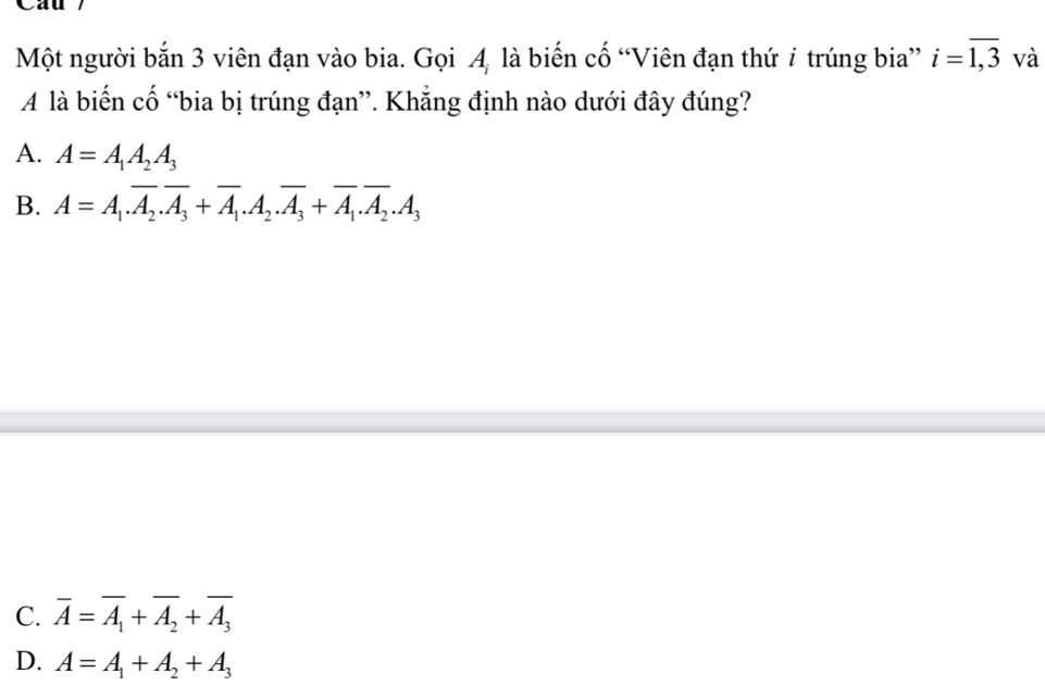 Cau
Một người bắn 3 viên đạn vào bia. Gọi A, là biến cố “Viên đạn thứ i trúng bia” i=overline 1,3 và
A là biến cố “bia bị trúng đạn”. Khẳng định nào dưới đây đúng?
A. A=A_1A_2A_3
B. A=A_1.overline A_2.overline A_3+overline A_1.A_2.overline A_3+overline A_1.overline A_2.A_3
C. overline A=overline A_1+overline A_2+overline A_3
D. A=A_1+A_2+A_3