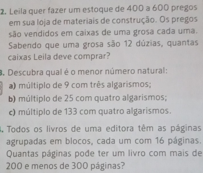 Leila quer fazer um estoque de 400 a 600 pregos
em sua loja de materiais de construção. Os pregos
são vendidos em caixas de uma grosa cada uma.
Sabendo que uma grosa são 12 dúzias, quantas
caixas Leila deve comprar?
3. Descubra qual é o menor número natural:
a) múltiplo de 9 com três algarismos;
b) múltiplo de 25 com quatro algarismos;
c) múltiplo de 133 com quatro algarismos.
4. Todos os livros de uma editora têm as páginas
agrupadas em blocos, cada um com 16 páginas.
Quantas páginas pode ter um livro com mais de
200 e menos de 300 páginas?