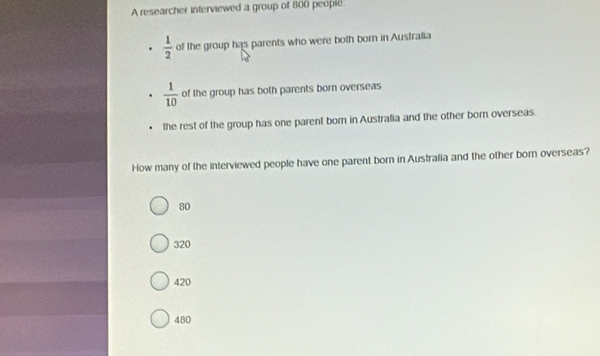 A researcher interviewed a group of 800 people
 1/2  of the group has parents who were both born in Australia
 1/10  of the group has both parents born overseas
the rest of the group has one parent born in Australia and the other bor overseas.
How many of the interviewed people have one parent born in Australia and the other born overseas?
80
320
420
480