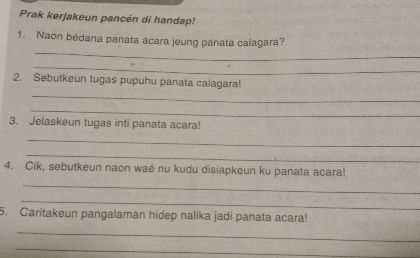 Prak kerjakeun pancén di handap! 
_ 
1. Naon bédana panata acara jeung panata calagara? 
_ 
2. Sebutkeun tugas pupuhu panata calagara! 
_ 
_ 
3. Jelaskeun tugas inti panata acara! 
_ 
_ 
4. Cik, sebutkeun naon waé nu kudu disiapkeun ku panata acara! 
_ 
_ 
5. Caritakeun pangalaman hidep nalika jadi panata acara! 
_ 
_