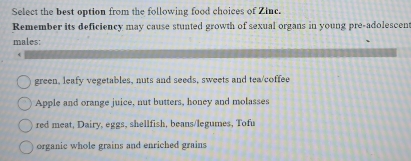 Select the best option from the following food choices of Zinc.
Remember its deficiency may cause stunted growth of sexual organs in young pre-adolescen
males:
green, leafy vegetables, nuts and seeds, sweets and tea/coffee
Apple and orange juice, nut butters, honey and molasses
red meat, Dairy, eggs, shellfish, beans/legumes, Tofu
organic whole grains and enriched grains