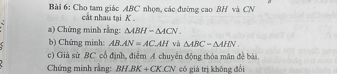 Cho tam giác ABC nhọn, các đường cao BH và CN 
cắt nhau tại K. 
a) Chứng minh rằng: △ ABH∽ △ ACN. 
b) Chứng minh: AB.AN=AC.AH và △ ABC∽ △ AHN. 
c) Giả sử BC cố định, điểm A chuyền động thỏa mãn đề bài. 
Chứng minh rằng: BH. BK+CK CN có giá trị không đồi