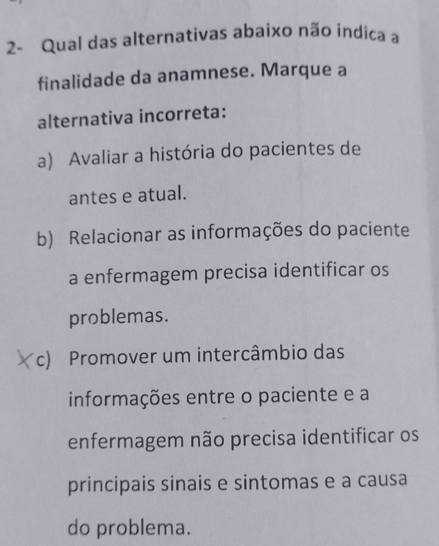 2- Qual das alternativas abaixo não indica a
finalidade da anamnese. Marque a
alternativa incorreta:
a) Avaliar a história do pacientes de
antes e atual.
b) Relacionar as informações do paciente
a enfermagem precisa identificar os
problemas.
c) Promover um intercâmbio das
informações entre o paciente e a
enfermagem não precisa identificar os
principais sinais e sintomas e a causa
do problema.