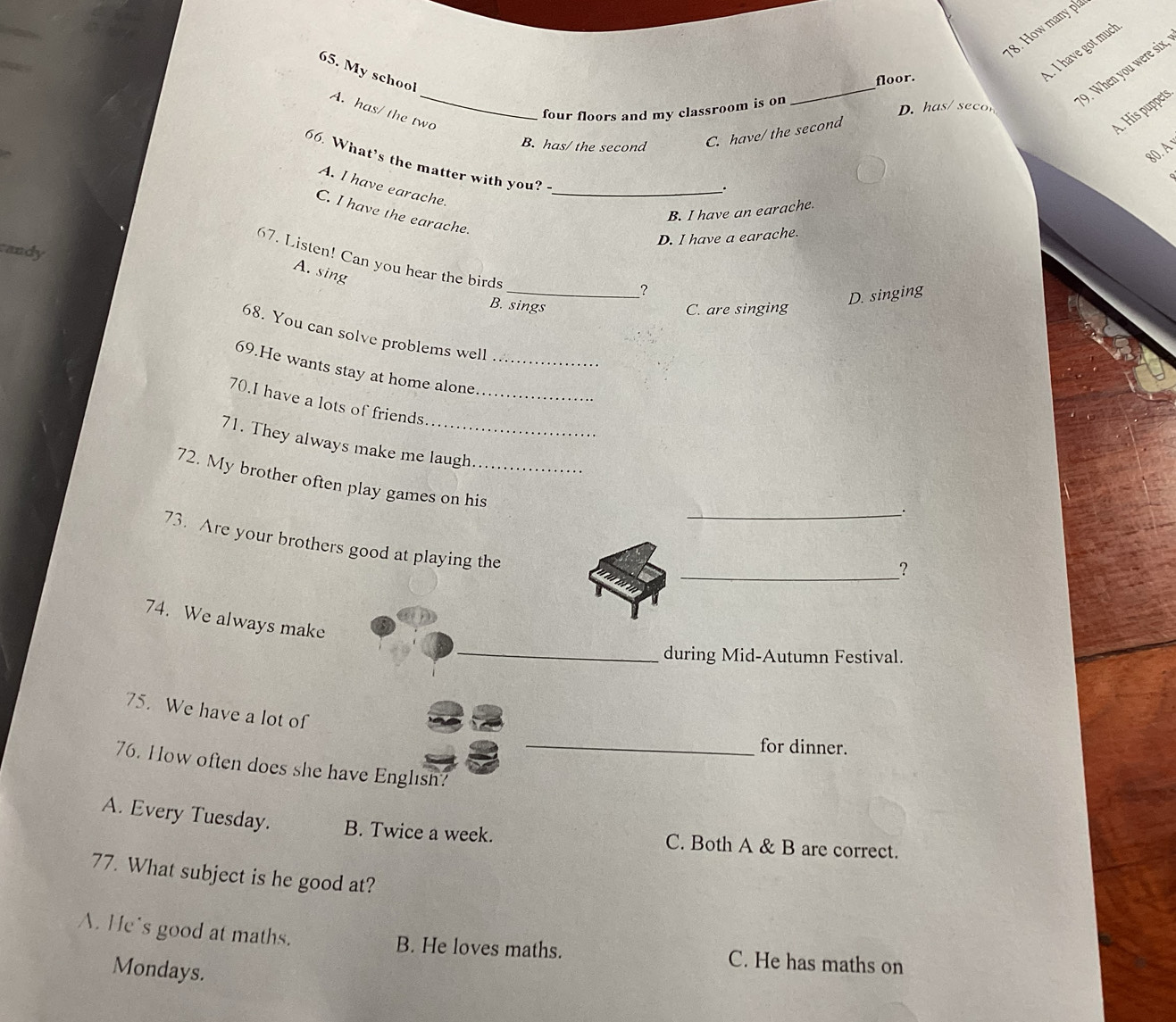 How many pl
_
9. When you were six,
65. My school
floor.
. I have got much
A. has/ the two_
A. His puppets
four floors and my classroom is on D. has/seco
B. has/ the second
C. have/ the second
80. A
66. What’s the matter with you?-
A. I have earache._
.
B. I have an earache.
C. I have the earache.
D. I have a earache.
andy
67. Listen! Can you hear the birds
A. sing
_?
B. sings
D. singing
C. are singing
68. You can solve problems well
69.He wants stay at home alone._
70.I have a lots of friends_
71. They always make me laugh
72. My brother often play games on his_
__
73. Are your brothers good at playing the
_？
_
74. We always make
during Mid-Autumn Festival.
75. We have a lot of
_for dinner.
76. How often does she have Englısh?
A. Every Tuesday. B. Twice a week. C. Both A & B are correct.
77. What subject is he good at?
A. He's good at maths. B. He loves maths. C. He has maths on
Mondays.