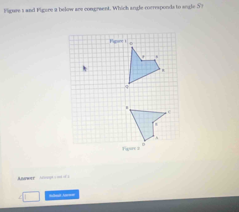 Figure 1 and Figure 2 below are congruent. Which angle corresponds to angle S? 
Answer Attenpt t out of a 
a Submit Answer