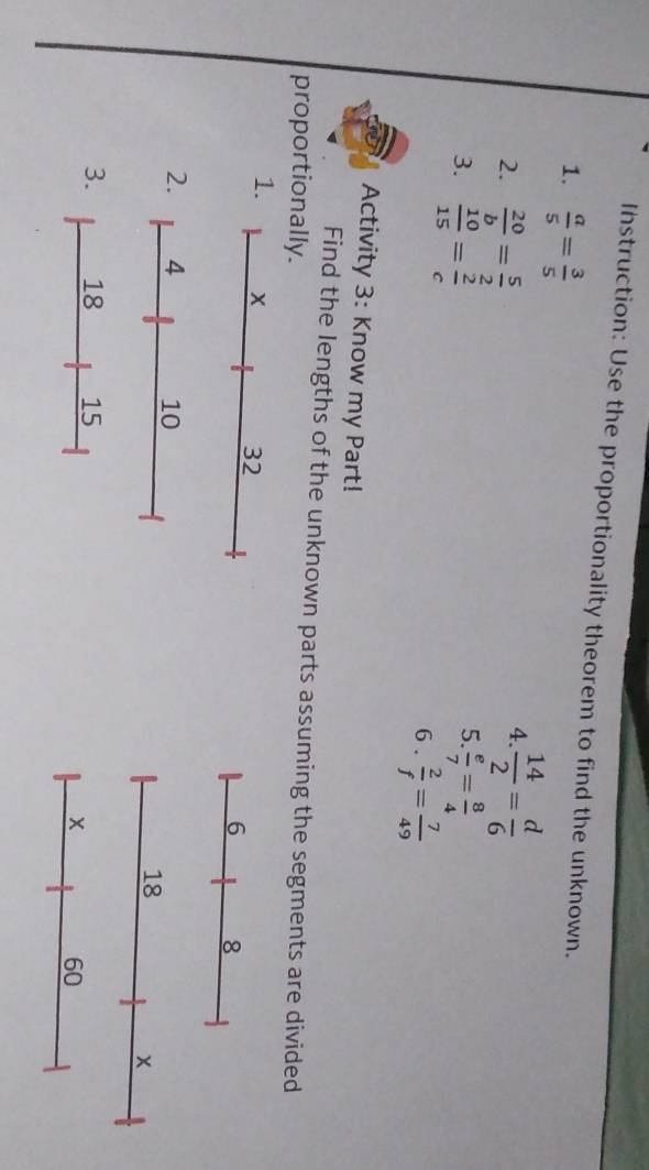 Instruction: Use the proportionality theorem to find the unknown. 
1.  a/5 = 3/5 
2.  20/b = 5/2 
4.  14/2 = d/6 
5. 
3.  10/15 = 2/c   e/7 = 8/4 
6 .  2/f = 7/49 
Activity 3: Know my Part! 
Find the lengths of the unknown parts assuming the segments are divided 
proportionally. 
1.
32
6 8
2. 4 10
18
× 
3. 18 15
×
60