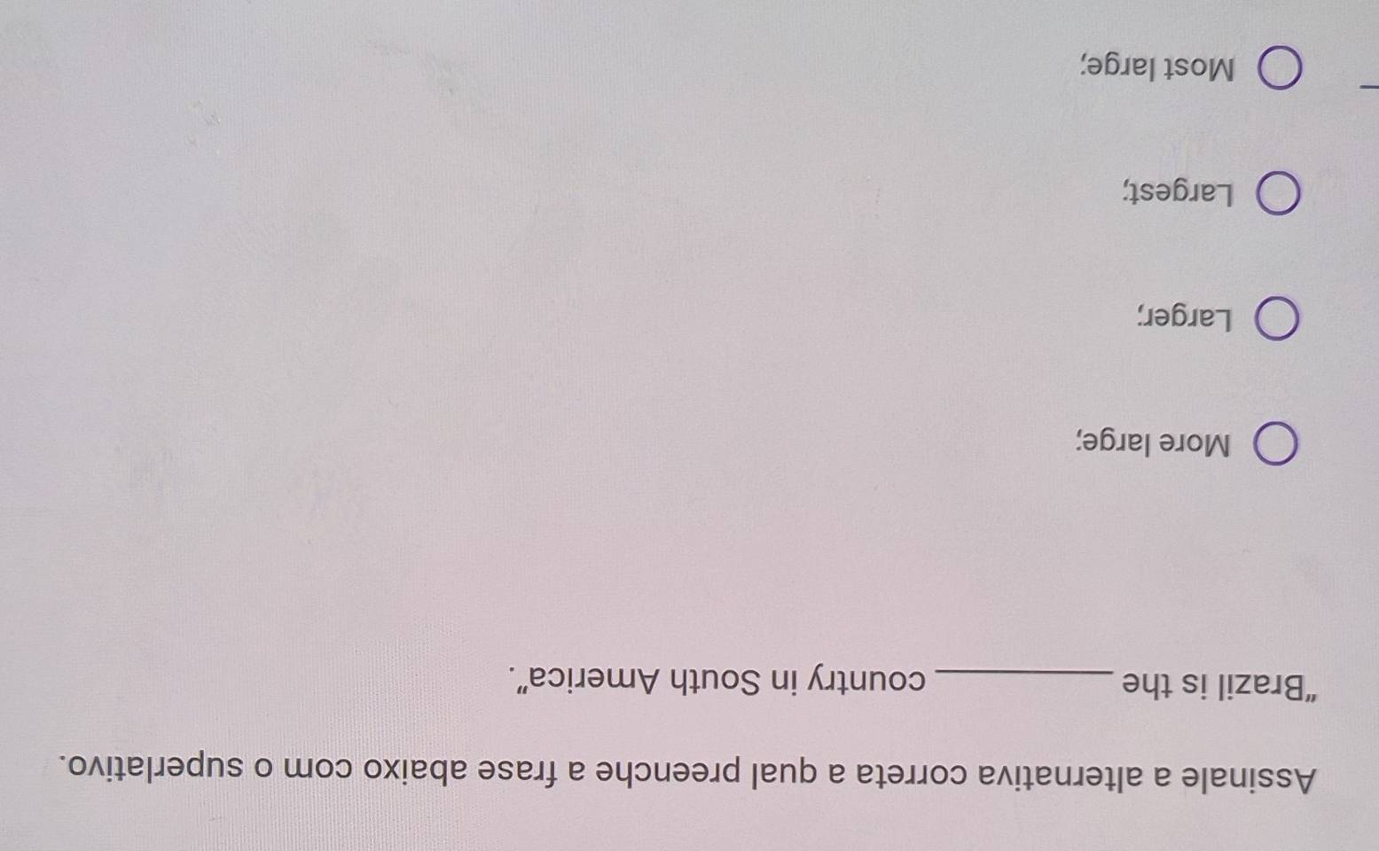Assinale a alternativa correta a qual preenche a frase abaixo com o superlativo.
“Brazil is the _country in South America”.
More large;
Larger;
Largest;
Most large;