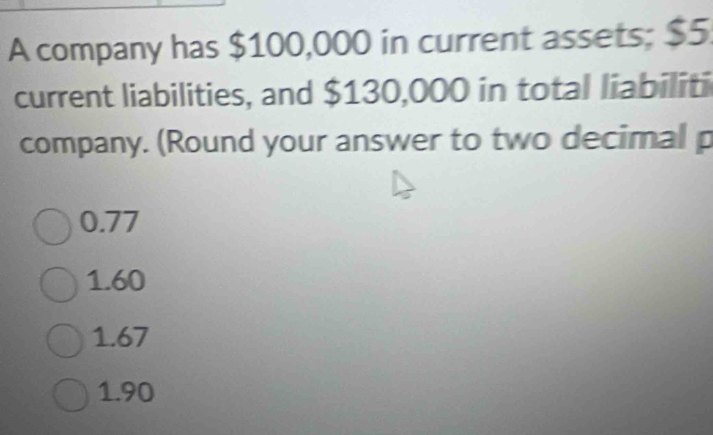 A company has $100,000 in current assets; $5
current liabilities, and $130,000 in total liabiliti
company. (Round your answer to two decimal p
0.77
1.60
1.67
1.90