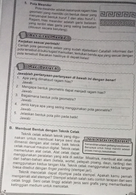 Pola Meander
Pola meander adalah kelompok ragam hias
geometri yang memiliki cin bentuk dasar yang
menyerupai bentuk huruf T dan atau huruf L.
Ragam hias meander adalah garis balasan
yang terdiri atas garis yang saling berkaitan 
(disusun secara berulang).
Aktivitas Mandiri
Kerjakan sesuai perintah!
Carilah pola geometris selain yang sudah dijelaskan! Catatlah informasi dari
pola tersebut di buku tugas! Kemudian, tentukan benda apa yang sesuai dengan
pola tersebut! Bacakan hasilnya di depan kelas!
Mari Berlatih
Jawablah pertanyaan-pertanyaan di bawah ini dengan benar!
_
1. Apa yang dimaksud ragam hias?
Jawab
2. Mengapa bentuk geometris dapat menjadi ragam hias?
Jawab:
_
3. Bagaimana bentuk pola geometris?
Jawab:
_
4. Jenis karya apa yang sering menggúnakan pola geometris?
Jawab:
_
_
5. Jelaskan bentuk pola pilin pada batik!
Jawab:
B. Membuat Bentuk dengan Teknik Cetak
Teknik cetak adalah teknik yang digu-
nakan untuk membuat karya seni dua Nilai Karakter Bangsa
dimensi dengan alat cetak, baik teknik Kemandirian adalah gerbang kesuksesan.
cetak manual maupun digital. Teknik cetak proses menuju kesuksesan Berupaya untuk hidup mandiri adalah
memerlukan alat cetak. Alat cetak dapat
menggunakan peralatan yang ada di sekitar. Misalnya, membuat alat cetak
dari bahan-bahan alam (ketela, wortel, pelepah pisang, daun, ranting) dan
menggunakan kedua tangan kita. Teknik cetak menggunakan kedua tangan
biasa disebut dengan finger painting (stempel jari).
Teknik mencetak dapat dijumpai pada stempel. Apakah kamu pemah
mengamati alat stempel? Stempel adalah salah satu contoh terapan dari seni
cetak tinggi. Seni cetak tinggi adalah jenis seni grafis yang memanfaatkan
ketinggian medium untuk mencetak.