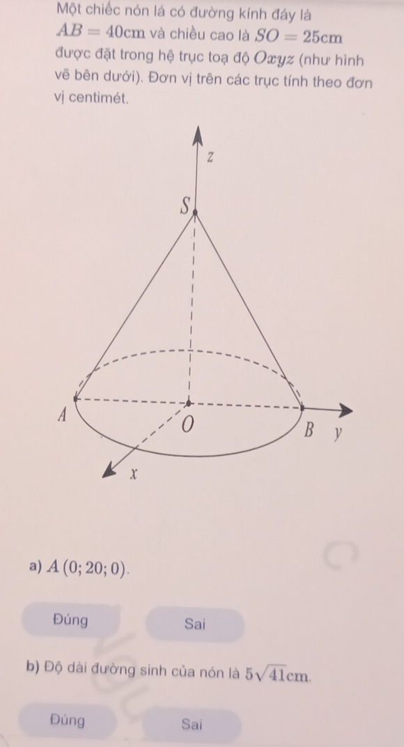 Một chiếc nón lá có đường kính đáy là
AB=40cm và chiều cao là SO=25cm
được đặt trong hệ trục toạ độ Oxyz (như hình
vẽ bên dưới). Đơn vị trên các trục tính theo đơn
vị centimét.
a) A(0;20;0).
Đúng Sai
b) Độ dài đường sinh của nón là 5sqrt(41)cm. 
Đúng Sai