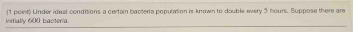 Under ideal conditions a certain bacteria population is known to double every 5 hours. Suppose there are 
initially 600 bacteria.