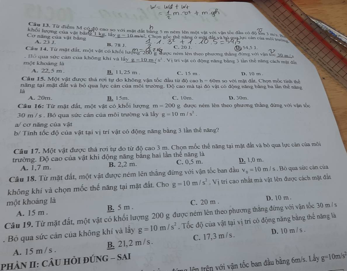 Từ điểm M có độ cao so với mặt đất bằng 5 m ném lên một vật với vận tốc đầu có độ lớn 3 m/s. Bà
khối lượng của vật bằng 1 kg, lấy g=10 m/s² Chọn gốc thế năng ở mặt đất và bỏ qua lực cản của môi trườn
Cơ năng của vật bằng
A. 23 J. B. 78 J.
C. 20 J. D 54,5 J.
Câu 14. Từ mặt đất, một vật có khối lượng 200 g được ném lên theo phương thắng đứng với vận tốc 30 m/s
. Bỏ qua sức càn của không khí và lấy g=10m/s^2 Vị trí vật có động năng bằng 3 lần thế năng cách mặt đất
một khoảng là
A. 22,5 m. B. 11,25 m . C. 15 m . D. 10 m .
Câu 15. Một vật được thả rơi tự do không vận tốc đầu từ độ cao h=60m so với mặt đất. Chọn mốc tính thế
năng tại mặt đất và bỏ qua lực cản của môi trường. Độ cao mà tại đó vật có động năng bằng ba lần thể năng
là
A. 20m. B. 15m. C. 10m. D. 30m.
Câu 16: Từ mặt đất, một vật có khối lượng m=200 g được ném lên theo phương thằng đứng với vận tốc
30 m /s . Bỏ qua sức cản của môi trường và lấy g=10m/s^2.
a/ cơ năng của vật
b/ Tính tốc độ của vật tại vị trí vật có động năng bằng 3 lần thế năng?
Câu 17. Một vật được thả rơi tự do từ độ cao 3 m. Chọn mốc thế năng tại mặt đất và bỏ qua lực cản của môi
trường. Độ cao của vật khi động năng bằng hai lần thế năng là
A. 1,7 m. B. 2,2 m. C. 0,5 m. D. 1,0 m.
Câu 18. Từ mặt đất, một vật được ném lên thằng đứng với vận tốc ban đầu v_0=10m/s. Bỏ qua sức cản của
không khí và chọn mốc thế năng tại mặt đất. Cho g=10m/s^2. Vị trí cao nhất mà vật lên được cách mặt đất
một khoảng là C. 20 m .
D. 10 m .
A. 15 m . B. 5 m .
Câu 19. Từ mặt đất, một vật có khối lượng 200 g được ném lên theo phương thằng đứng với vận tốc 30 m / s
. Bỏ qua sức cản của không khí và lấy g=10m/s^2. Tốc độ của vật tại vị trí có động năng bằng thế năng là
D. 10 m / s .
A. 15 m / s . B. 21, 2 m / s . C. 17,3 m /s .
pHÀN II: CÂU HI ĐÚNG - SAI
un lên trên với vận tốc ban đầu bằng 6m/s. Lấy g=10m/s^2