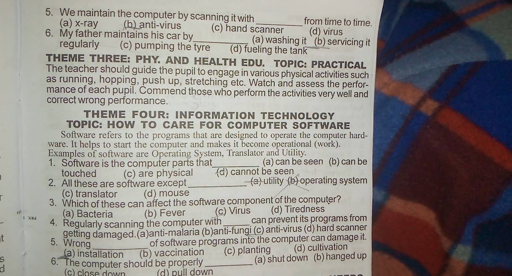 We maintain the computer by scanning it with _from time to time.
(a) x-ray (b) anti-virus (c) hand scanner (d) virus
6. My father maintains his car by_ (a) washing it `(b) servicing it
regularly (c) pumping the tyre — (d) fueling the tank
THEME THREE: PHY. AND HEALTH EDU. TOPIC: PRACTICAL
The teacher should guide the pupil to engage in various physical activities such
as running, hopping, push up, stretching etc. Watch and assess the perfor-
mance of each pupil. Commend those who perform the activities very well and
correct wrong performance.
THEME FOUR: INFORMATION TECHNOLOGY
TOPIC: HOW TO CARE FOR COMPUTER SOFTWARE
Software refers to the programs that are designed to operate the computer hard-
ware. It helps to start the computer and makes it become operational (work).
Examples of software are Operating System, Translator and Utility.
1. Software is the computer parts that_ (a) can be seen (b) can be
touched (c) are physical (d) cannot be seen
2. All these are software except _ (a) utility (b) operating system
(c) translator (d) mouse
3. Which of these can affect the software component of the computer?
(a) Bacteria (b) Fever (c) Virus (d) Tiredness
4. Regularly scanning the computer with _can prevent its programs from
getting damaged.(a)anti-malaria (b)anti-fungi (c) anti-virus (d) hard scanner
5. Wrong
of software programs into the computer can damage it.
5 _(b) vaccination (c) planting (d) cultivation
(a) installation
6. The computer should be properly _(a) shut down (b) hanged up
a
(c) close down (d) pull down