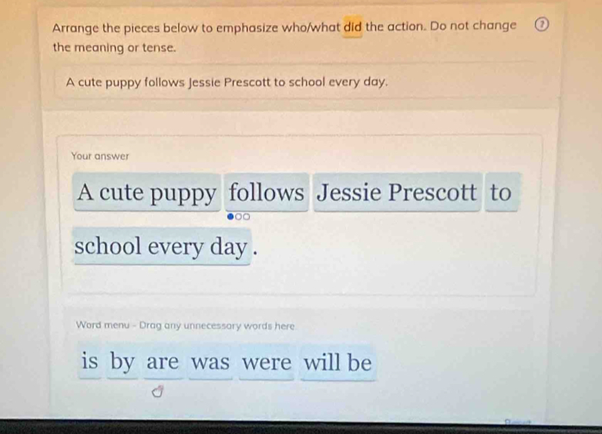 Arrange the pieces below to emphasize who/what did the action. Do not change 
the meaning or tense. 
A cute puppy follows Jessie Prescott to school every day. 
Your answer 
A cute puppy follows Jessie Prescott to 
school every day. 
Word menu - Drag any unnecessory words here 
is by are was were will be